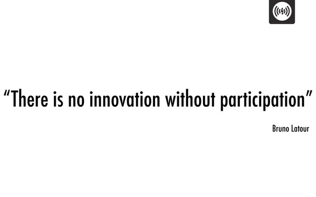 “There is no innovation without participation”
Bruno Latour
