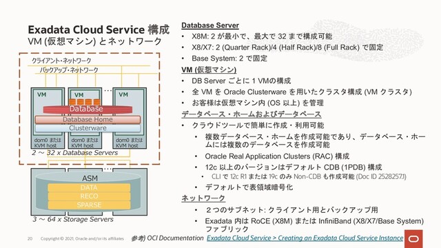 VM (仮想マシン) とネットワーク
Database Server
• X8M: 2 が最小で、最大で 32 まで構成可能
• X8/X7: 2 (Quarter Rack)/4 (Half Rack)/8 (Full Rack) で固定
• Base System: 2 で固定
VM (仮想マシン)
• DB Server ごとに 1 VMの構成
• 全 VM を Oracle Clusterware を用いたクラスタ構成 (VM クラスタ)
• お客様は仮想マシン内 (OS 以上) を管理
データベース・ホームおよびデータベース
• クラウドツールで簡単に作成・利用可能
• 複数データベース・ホームを作成可能であり、データベース・ホー
ムには複数のデータベースを作成可能
• Oracle Real Application Clusters (RAC) 構成
• 12c 以上のバージョンはデフォルト CDB (1PDB) 構成
• CLI で 12c R1 または 19c のみ Non-CDB も作成可能 (Doc ID 2528257.1)
• デフォルトで表領域暗号化
ネットワーク
• ２つのサブネット: クライアント用とバックアップ用
• Exadata 内は RoCE (X8M) または InfiniBand (X8/X7/Base System)
ファブリック
Exadata Cloud Service 構成
Copyright © 2021, Oracle and/or its affiliates
20 参考) OCI Documentation Exadata Cloud Service > Creating an Exadata Cloud Service Instance
…
…
クライアント・ネットワーク
バックアップ・ネットワーク
DATA
RECO
SPARSE
ASM
2 〜 32 x Database Servers
3 〜 64 x Storage Servers
VM VM
VM
Clusterware
dom0 または
KVM host
Database Home
Database
dom0 または
KVM host
dom0 または
KVM host
