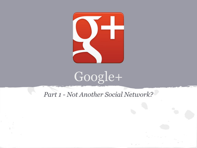 Google+
Part 1 - Not Another Social Network?
