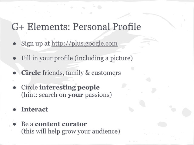 G+ Elements: Personal Profile
● Sign up at http://plus.google.com
● Fill in your profile (including a picture)
● Circle friends, family & customers
● Circle interesting people
(hint: search on your passions)
● Interact
● Be a content curator
(this will help grow your audience)
