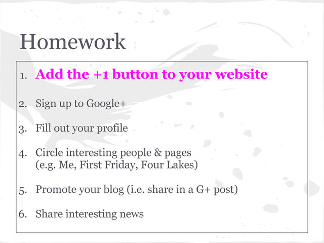 Homework
1. Add the +1 button to your website
2. Sign up to Google+
3. Fill out your profile
4. Circle interesting people & pages
(e.g. Me, First Friday, Four Lakes)
5. Promote your blog (i.e. share in a G+ post)
6. Share interesting news
