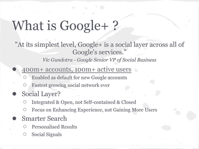 What is Google+ ?
"At its simplest level, Google+ is a social layer across all of
Google's services."
Vic Gundotra - Google Senior VP of Social Business
● 400m+ accounts, 100m+ active users
○ Enabled as default for new Google accounts
○ Fastest growing social network ever
● Social Layer?
○ Integrated & Open, not Self-contained & Closed
○ Focus on Enhancing Experience, not Gaining More Users
● Smarter Search
○ Personalised Results
○ Social Signals
