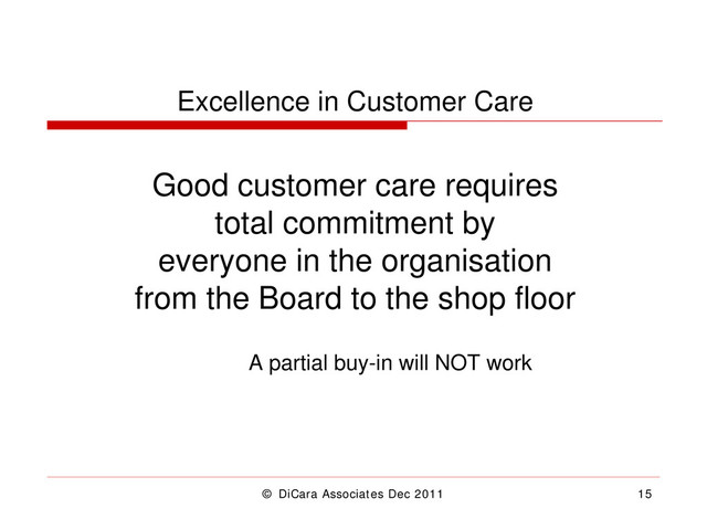 © DiCara Associates Dec 2011 15
Excellence in Customer Care
Good customer care requires
total commitment by
everyone in the organisation
from the Board to the shop floor
A partial buy-in will NOT work
