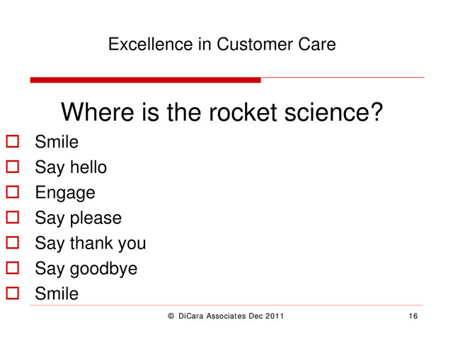 © DiCara Associates Dec 2011 16
Excellence in Customer Care
Where is the rocket science?
 Smile
 Say hello
 Engage
 Say please
 Say thank you
 Say goodbye
 Smile
