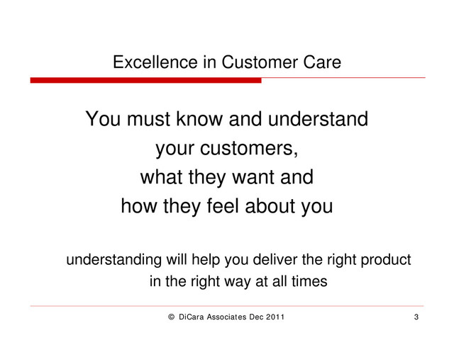 © DiCara Associates Dec 2011 3
Excellence in Customer Care
You must know and understand
your customers,
what they want and
how they feel about you
understanding will help you deliver the right product
in the right way at all times

