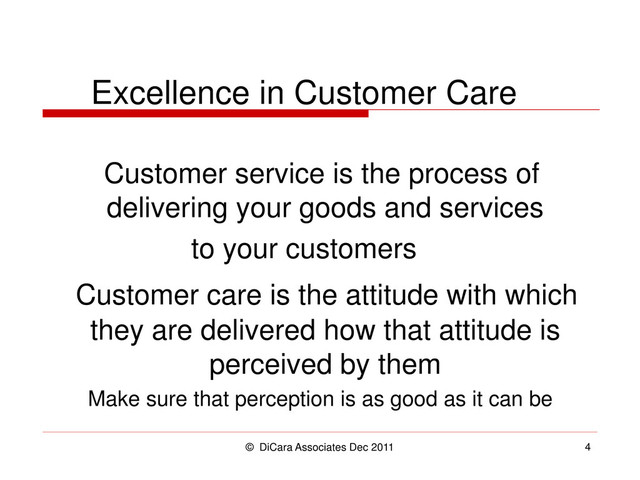 © DiCara Associates Dec 2011 4
Excellence in Customer Care
Customer service is the process of
delivering your goods and services
to your customers
Customer care is the attitude with which
they are delivered how that attitude is
perceived by them
Make sure that perception is as good as it can be
