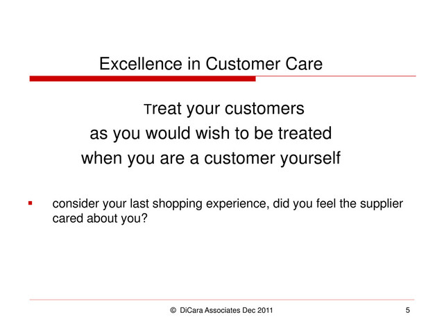 © DiCara Associates Dec 2011 5
Excellence in Customer Care
Treat your customers
as you would wish to be treated
when you are a customer yourself
 consider your last shopping experience, did you feel the supplier
cared about you?

