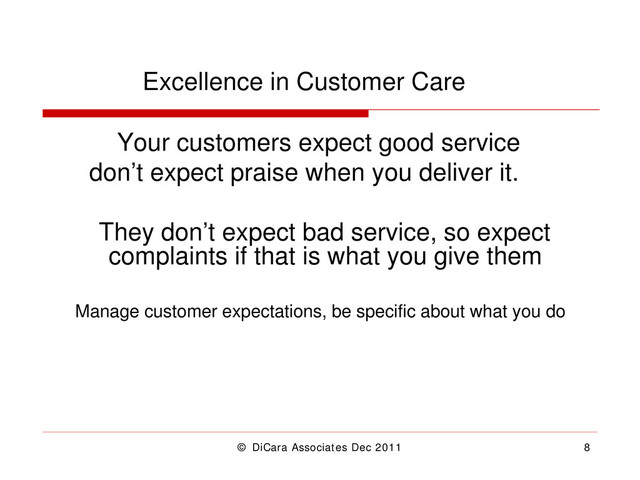 © DiCara Associates Dec 2011 8
Excellence in Customer Care
Your customers expect good service
don’t expect praise when you deliver it.
They don’t expect bad service, so expect
complaints if that is what you give them
Manage customer expectations, be specific about what you do
