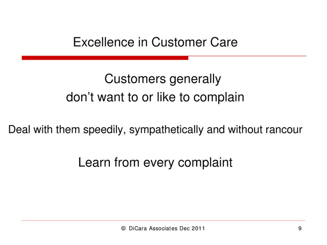 © DiCara Associates Dec 2011 9
Excellence in Customer Care
Customers generally
don’t want to or like to complain
Deal with them speedily, sympathetically and without rancour
Learn from every complaint
