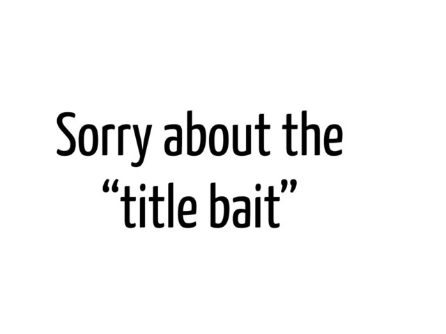 Sorry about the
“title bait”
