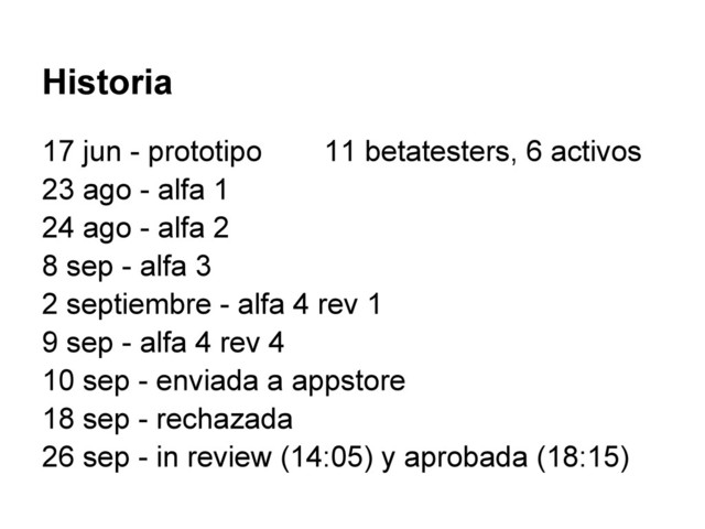Historia
17 jun - prototipo 11 betatesters, 6 activos
23 ago - alfa 1
24 ago - alfa 2
8 sep - alfa 3
2 septiembre - alfa 4 rev 1
9 sep - alfa 4 rev 4
10 sep - enviada a appstore
18 sep - rechazada
26 sep - in review (14:05) y aprobada (18:15)
