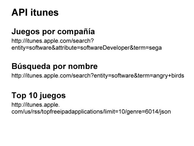 API itunes
Juegos por compañía
http://itunes.apple.com/search?
entity=software&attribute=softwareDeveloper&term=sega
Búsqueda por nombre
http://itunes.apple.com/search?entity=software&term=angry+birds
Top 10 juegos
http://itunes.apple.
com/us/rss/topfreeipadapplications/limit=10/genre=6014/json

