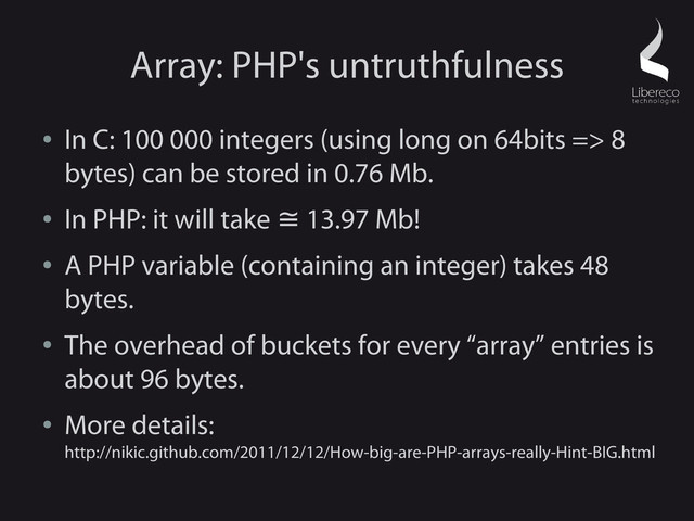 Array: PHP's untruthfulness
●
In C: 100 000 integers (using long on 64bits => 8
bytes) can be stored in 0.76 Mb.
●
In PHP: it will take 13.97 Mb!
≅
●
A PHP variable (containing an integer) takes 48
bytes.
●
The overhead of buckets for every “array” entries is
about 96 bytes.
●
More details:
http://nikic.github.com/2011/12/12/How-big-are-PHP-arrays-really-Hint-BIG.html
