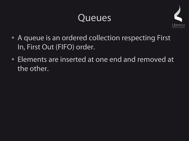 Queues
●
A queue is an ordered collection respecting First
In, First Out (FIFO) order.
●
Elements are inserted at one end and removed at
the other.
