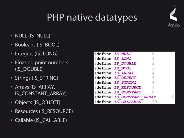PHP native datatypes
●
NULL (IS_NULL)
●
Booleans (IS_BOOL)
●
Integers (IS_LONG)
●
Floating point numbers
(IS_DOUBLE)
●
Strings (IS_STRING)
●
Arrays (IS_ARRAY,
IS_CONSTANT_ARRAY)
●
Objects (IS_OBJECT)
●
Resources (IS_RESOURCE)
●
Callable (IS_CALLABLE)
