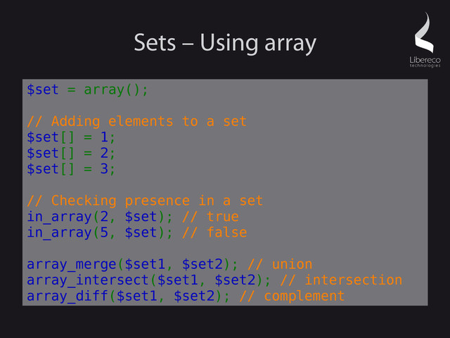 Sets – Using array
$set = array();
// Adding elements to a set
$set[] = 1;
$set[] = 2;
$set[] = 3;
// Checking presence in a set
in_array(2, $set); // true
in_array(5, $set); // false
array_merge($set1, $set2); // union
array_intersect($set1, $set2); // intersection
array_diff($set1, $set2); // complement
