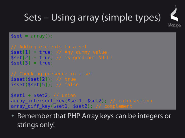 Sets – Using array (simple types)
●
Remember that PHP Array keys can be integers or
strings only!
$set = array();
// Adding elements to a set
$set[1] = true; // Any dummy value
$set[2] = true; // is good but NULL!
$set[3] = true;
// Checking presence in a set
isset($set[2]); // true
isset($set[5]); // false
$set1 + $set2; // union
array_intersect_key($set1, $set2); // intersection
array_diff_key($set1, $set2); // complement
