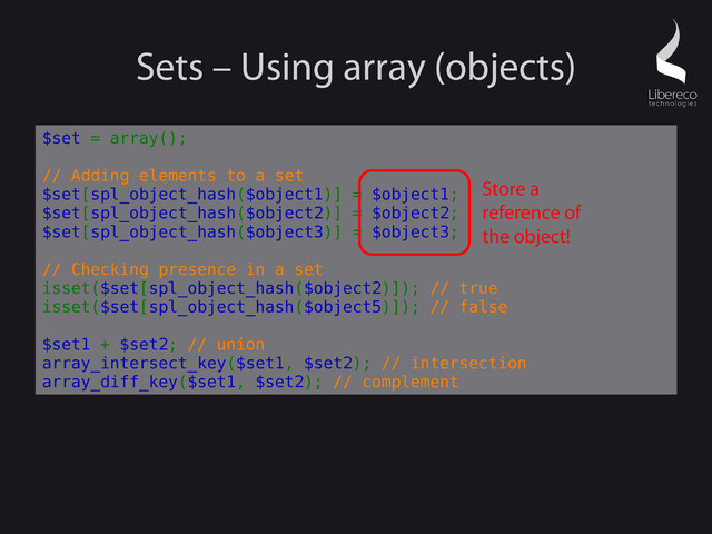 Sets – Using array (objects)
$set = array();
// Adding elements to a set
$set[spl_object_hash($object1)] = $object1;
$set[spl_object_hash($object2)] = $object2;
$set[spl_object_hash($object3)] = $object3;
// Checking presence in a set
isset($set[spl_object_hash($object2)]); // true
isset($set[spl_object_hash($object5)]); // false
$set1 + $set2; // union
array_intersect_key($set1, $set2); // intersection
array_diff_key($set1, $set2); // complement
Store a
reference of
the object!
