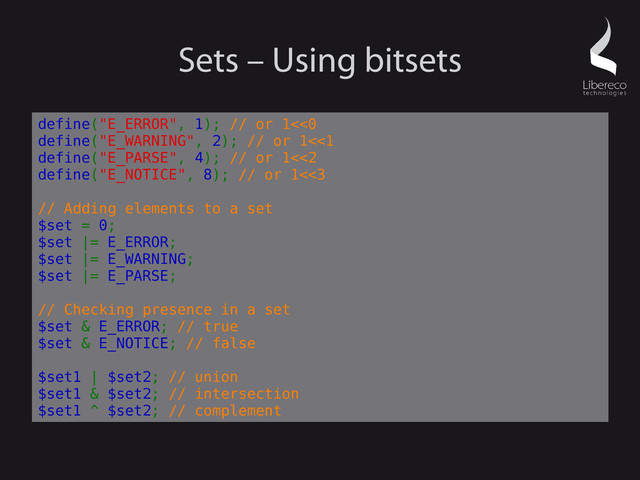 Sets – Using bitsets
define("E_ERROR", 1); // or 1<<0
define("E_WARNING", 2); // or 1<<1
define("E_PARSE", 4); // or 1<<2
define("E_NOTICE", 8); // or 1<<3
// Adding elements to a set
$set = 0;
$set |= E_ERROR;
$set |= E_WARNING;
$set |= E_PARSE;
// Checking presence in a set
$set & E_ERROR; // true
$set & E_NOTICE; // false
$set1 | $set2; // union
$set1 & $set2; // intersection
$set1 ^ $set2; // complement
