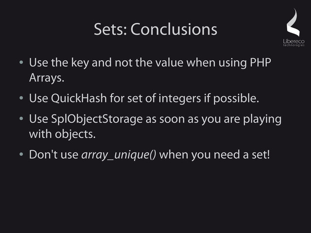 Sets: Conclusions
●
Use the key and not the value when using PHP
Arrays.
●
Use QuickHash for set of integers if possible.
●
Use SplObjectStorage as soon as you are playing
with objects.
●
Don't use array_unique() when you need a set!
