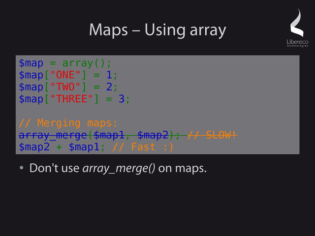 Maps – Using array
●
Don't use array_merge() on maps.
$map = array();
$map["ONE"] = 1;
$map["TWO"] = 2;
$map["THREE"] = 3;
// Merging maps:
array_merge($map1, $map2); // SLOW!
$map2 + $map1; // Fast :)
