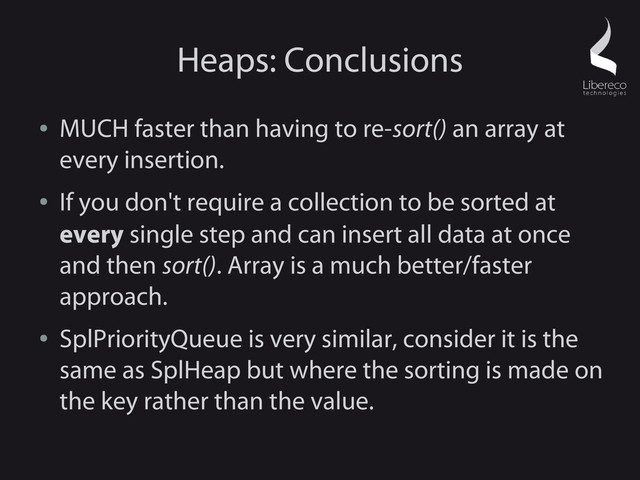 Heaps: Conclusions
●
MUCH faster than having to re-sort() an array at
every insertion.
●
If you don't require a collection to be sorted at
every single step and can insert all data at once
and then sort(). Array is a much better/faster
approach.
●
SplPriorityQueue is very similar, consider it is the
same as SplHeap but where the sorting is made on
the key rather than the value.
