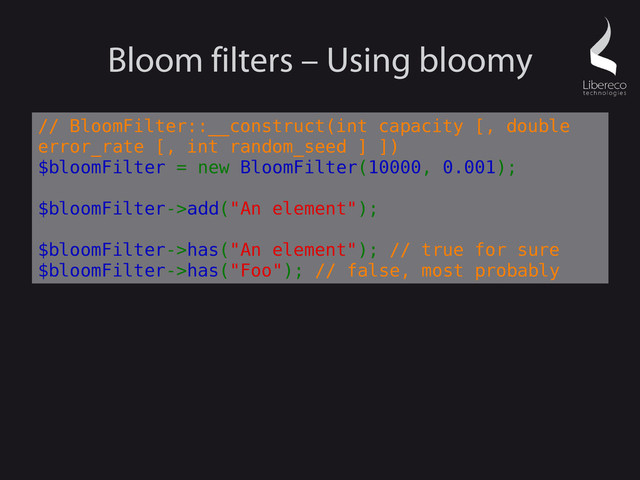 Bloom filters – Using bloomy
// BloomFilter::__construct(int capacity [, double
error_rate [, int random_seed ] ])
$bloomFilter = new BloomFilter(10000, 0.001);
$bloomFilter->add("An element");
$bloomFilter->has("An element"); // true for sure
$bloomFilter->has("Foo"); // false, most probably
