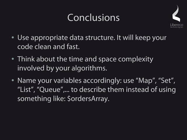 Conclusions
●
Use appropriate data structure. It will keep your
code clean and fast.
●
Think about the time and space complexity
involved by your algorithms.
●
Name your variables accordingly: use “Map”, “Set”,
“List”, “Queue”,... to describe them instead of using
something like: $ordersArray.
