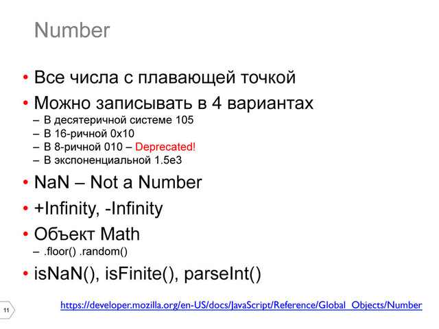 11
Number
•  Все числа с плавающей точкой
•  Можно записывать в 4 вариантах
–  В десятеричной системе 105
–  В 16-ричной 0x10
–  В 8-ричной 010 – Deprecated!
–  В экспоненциальной 1.5e3
•  NaN – Not a Number
•  +Infinity, -Infinity
•  Объект Math
–  .floor() .random()
•  isNaN(), isFinite(), parseInt()
https://developer.mozilla.org/en-US/docs/JavaScript/Reference/Global_Objects/Number	

