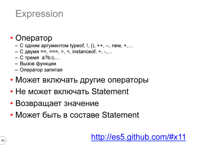 33
Expression
•  Оператор
–  С одним аргументом typeof, !, (), ++, --, new, +,…
–  С двумя ==, ===, >, <, instanceof, +, -,…
–  С тремя a?b:c,…
–  Вызов функции
–  Оператор запятая
•  Может включать другие операторы
•  Не может включать Statement
•  Возвращает значение
•  Может быть в составе Statement
http://es5.github.com/#x11
