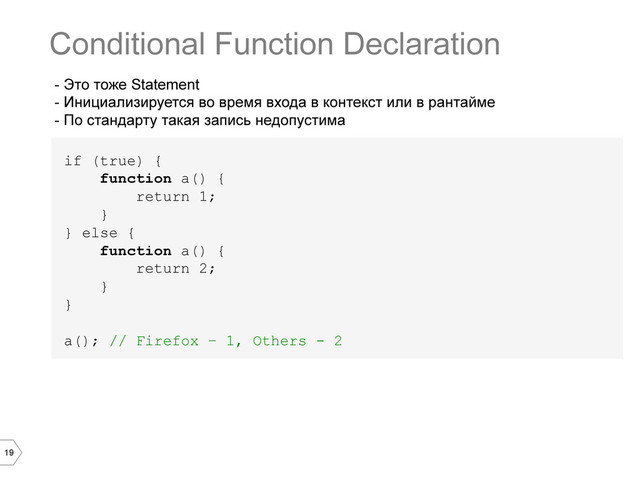 19
- Это тоже Statement
- Инициализируется во время входа в контекст или в рантайме
- По стандарту такая запись недопустима
if (true) {
function a() {
return 1;
}
} else {
function a() {
return 2;
}
}
a(); // Firefox – 1, Others - 2
Conditional Function Declaration
