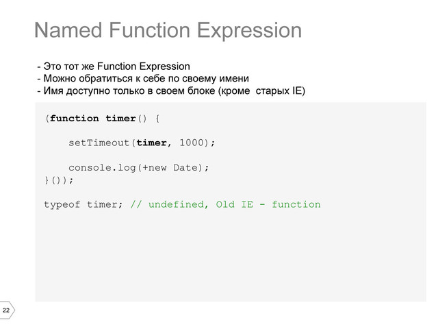 22
- Это тот же Function Expression
- Можно обратиться к себе по своему имени
- Имя доступно только в своем блоке (кроме старых IE)
(function timer() {
setTimeout(timer, 1000);
console.log(+new Date);
}());
typeof timer; // undefined, Old IE - function
Named Function Expression
