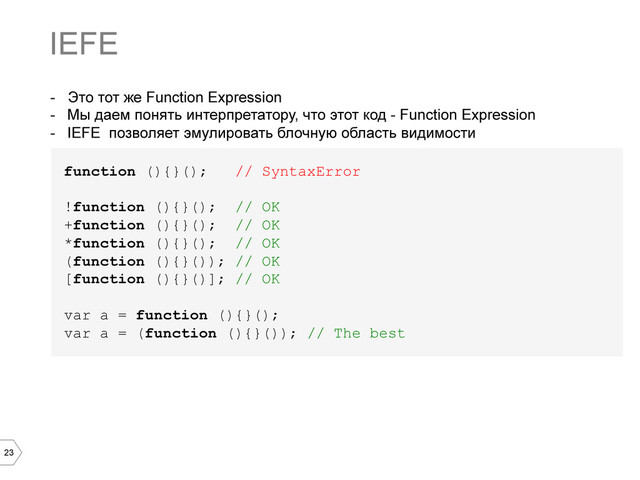 23
- Это тот же Function Expression
-  Мы даем понять интерпретатору, что этот код - Function Expression
-  IEFE позволяет эмулировать блочную область видимости
function (){}(); // SyntaxError
!function (){}(); // OK
+function (){}(); // OK
*function (){}(); // OK
(function (){}()); // OK
[function (){}()]; // OK
var a = function (){}();
var a = (function (){}()); // The best
IEFE
