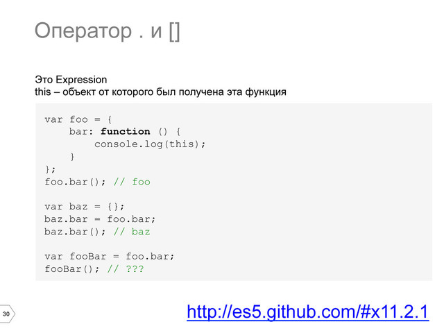 30
Это Expression
this – объект от которого был получена эта функция
var foo = {
bar: function () {
console.log(this);
}
};
foo.bar(); // foo
var baz = {};
baz.bar = foo.bar;
baz.bar(); // baz
var fooBar = foo.bar;
fooBar(); // ???
Оператор . и []
http://es5.github.com/#x11.2.1
