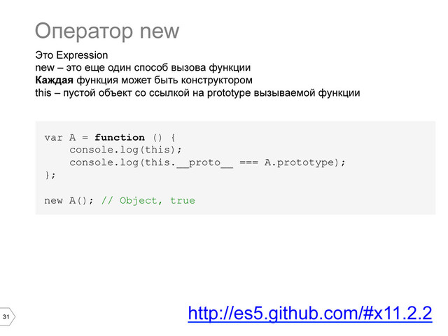 31
Это Expression
new – это еще один способ вызова функции
Каждая функция может быть конструктором
this – пустой объект со ссылкой на prototype вызываемой функции
var A = function () {
console.log(this);
console.log(this.__proto__ === A.prototype);
};
new A(); // Object, true
Оператор new
http://es5.github.com/#x11.2.2

