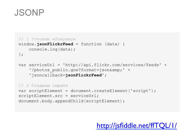 JSONP
// 1 Готовим «Ловушку»
window.jsonFlickrFeed = function (data) {
console.log(data);
};
var serviceUrl = 'http://api.flickr.com/services/feeds' +
'/photos_public.gne?format=json&' +
'jsoncallback=jsonFlickrFeed';
// 2 Создаем скрипт
var scriptElement = document.createElement('script');
scriptElement.src = serviceUrl;
document.body.appendChild(scriptElement);
http://jsﬁddle.net/ffTQL/1/	


