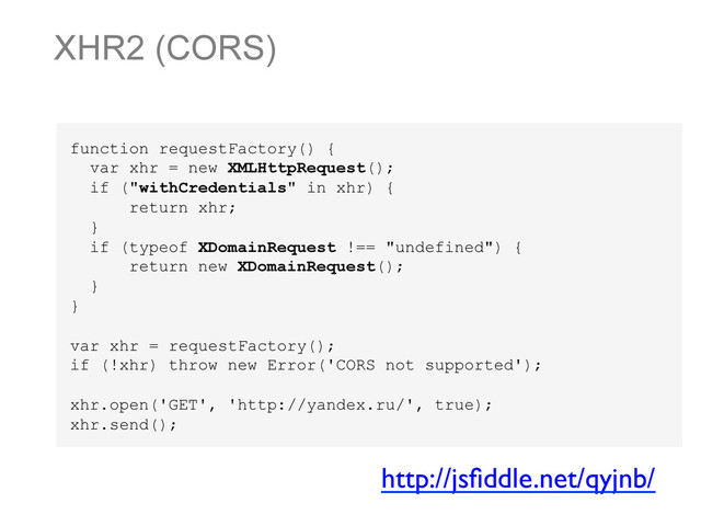 XHR2 (CORS)
function requestFactory() {
var xhr = new XMLHttpRequest();
if ("withCredentials" in xhr) {
return xhr;
}
if (typeof XDomainRequest !== "undefined") {
return new XDomainRequest();
}
}
var xhr = requestFactory();
if (!xhr) throw new Error('CORS not supported');
xhr.open('GET', 'http://yandex.ru/', true);
xhr.send();
http://jsﬁddle.net/qyjnb/	

