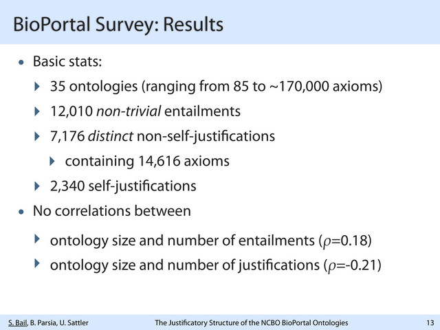 S. Bail, B. Parsia, U. Sattler The Justi catory Structure of the NCBO BioPortal Ontologies
BioPortal Survey: Results
• Basic stats:
‣ 35 ontologies (ranging from 85 to ~170,000 axioms)
‣ 12,010 non-trivial entailments
‣ 7,176 distinct non-self-justi cations
‣ containing 14,616 axioms
‣ 2,340 self-justi cations
• No correlations between
‣ ontology size and number of entailments (ρ=0.18)
‣ ontology size and number of justi cations (ρ=-0.21)
13
