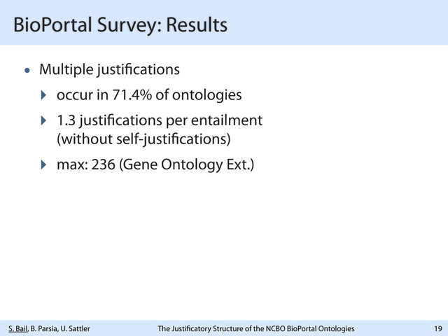 S. Bail, B. Parsia, U. Sattler The Justi catory Structure of the NCBO BioPortal Ontologies
BioPortal Survey: Results
• Multiple justi cations
‣ occur in 71.4% of ontologies
‣ 1.3 justi cations per entailment
(without self-justi cations)
‣ max: 236 (Gene Ontology Ext.)
19
