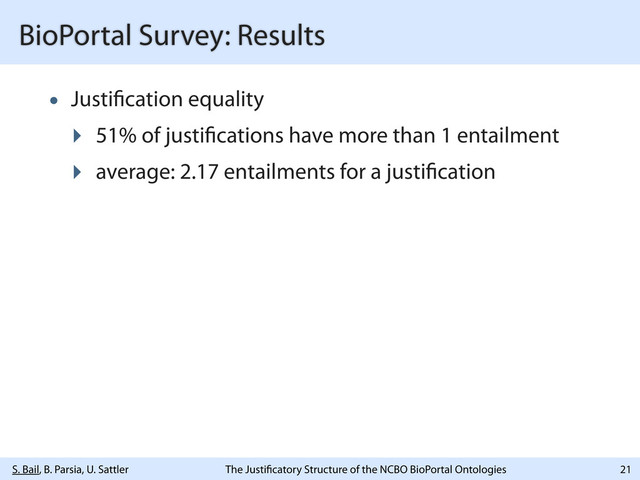 S. Bail, B. Parsia, U. Sattler The Justi catory Structure of the NCBO BioPortal Ontologies
BioPortal Survey: Results
• Justi cation equality
‣ 51% of justi cations have more than 1 entailment
‣ average: 2.17 entailments for a justi cation
21
