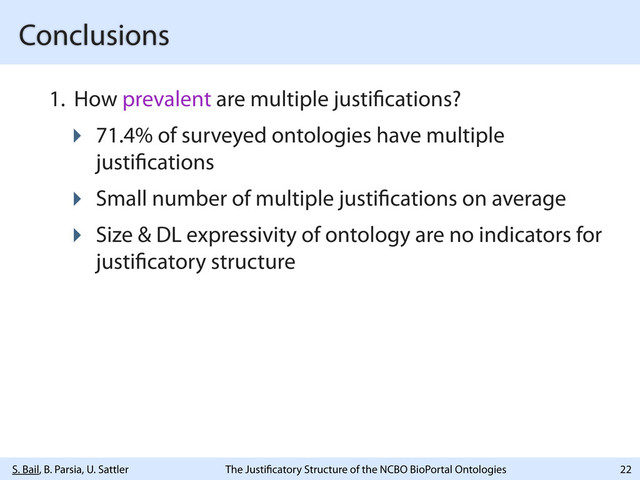 S. Bail, B. Parsia, U. Sattler The Justi catory Structure of the NCBO BioPortal Ontologies
Conclusions
1. How prevalent are multiple justi cations?
‣ 71.4% of surveyed ontologies have multiple
justi cations
‣ Small number of multiple justi cations on average
‣ Size & DL expressivity of ontology are no indicators for
justi catory structure
22
