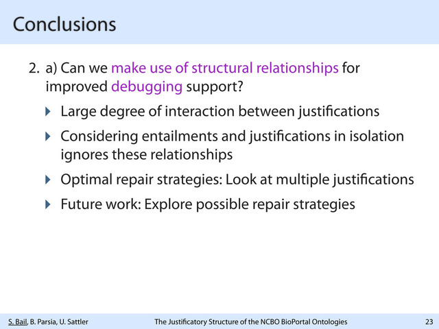 S. Bail, B. Parsia, U. Sattler The Justi catory Structure of the NCBO BioPortal Ontologies
Conclusions
2. a) Can we make use of structural relationships for
improved debugging support?
‣ Large degree of interaction between justi cations
‣ Considering entailments and justi cations in isolation
ignores these relationships
‣ Optimal repair strategies: Look at multiple justi cations
‣ Future work: Explore possible repair strategies
23
