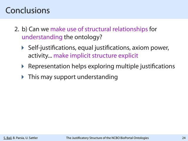 S. Bail, B. Parsia, U. Sattler The Justi catory Structure of the NCBO BioPortal Ontologies
Conclusions
2. b) Can we make use of structural relationships for
understanding the ontology?
‣ Self-justi cations, equal justi cations, axiom power,
activity... make implicit structure explicit
‣ Representation helps exploring multiple justi cations
‣ This may support understanding
24
