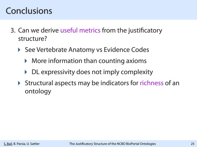 S. Bail, B. Parsia, U. Sattler The Justi catory Structure of the NCBO BioPortal Ontologies
Conclusions
3. Can we derive useful metrics from the justi catory
structure?
‣ See Vertebrate Anatomy vs Evidence Codes
‣ More information than counting axioms
‣ DL expressivity does not imply complexity
‣ Structural aspects may be indicators for richness of an
ontology
25

