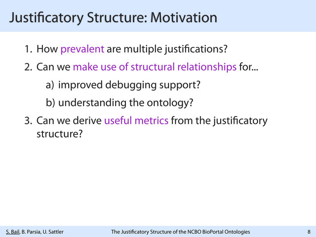 S. Bail, B. Parsia, U. Sattler The Justi catory Structure of the NCBO BioPortal Ontologies
Justi catory Structure: Motivation
1. How prevalent are multiple justi cations?
2. Can we make use of structural relationships for...
a) improved debugging support?
b) understanding the ontology?
3. Can we derive useful metrics from the justi catory
structure?
8
