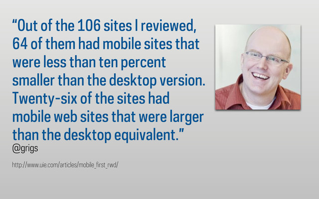 “Out of the 106 sites I reviewed,
64 of them had mobile sites that
were less than ten percent
smaller than the desktop version.
Twenty-six of the sites had
mobile web sites that were larger
than the desktop equivalent.”
@grigs
http://www.uie.com/articles/mobile_first_rwd/
