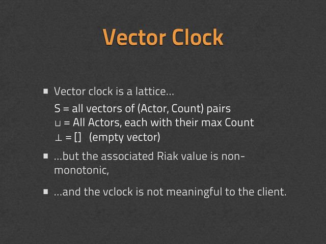 • Vector clock is a lattice...
• ...but the associated Riak value is non-
monotonic,
• ...and the vclock is not meaningful to the client.
Vector Clock
S = all vectors of (Actor, Count) pairs
⊔ = All Actors, each with their max Count
⊥ = [] (empty vector)

