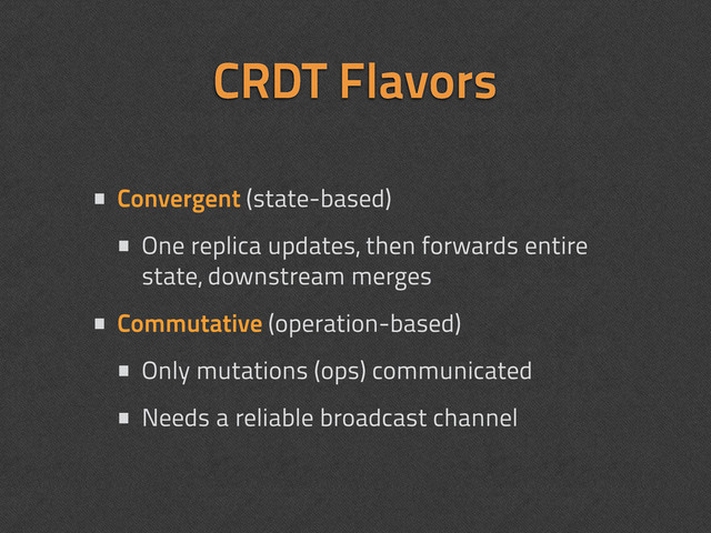 CRDT Flavors
• Convergent (state-based)
• One replica updates, then forwards entire
state, downstream merges
• Commutative (operation-based)
• Only mutations (ops) communicated
• Needs a reliable broadcast channel
