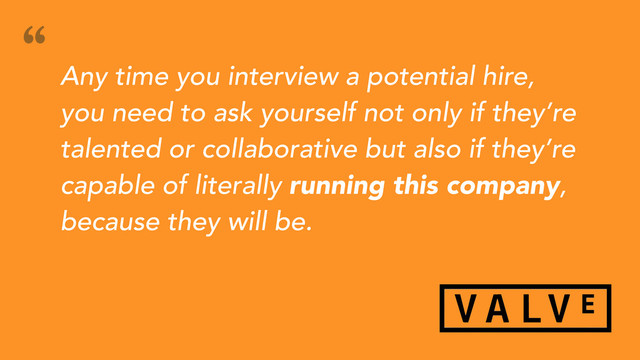 Any time you interview a potential hire,
you need to ask yourself not only if they’re
talented or collaborative but also if they’re
capable of literally running this company,
because they will be.
“

