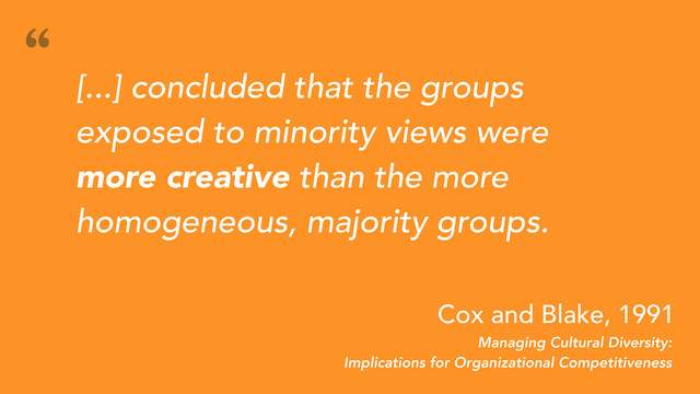 [...] concluded that the groups
exposed to minority views were
more creative than the more
homogeneous, majority groups.
“
Managing Cultural Diversity:
Implications for Organizational Competitiveness
Cox and Blake, 1991
